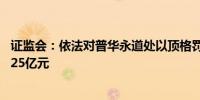 证监会：依法对普华永道处以顶格罚款2.97亿元 合计罚没3.25亿元