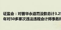 证监会：对普华永道罚没款总计3.25亿元 接近证监会此前三年对50多家次违法违规会计师事务所的罚没款总和