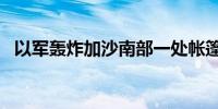 以军轰炸加沙南部一处帐篷营地 致1死6伤