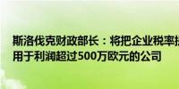 斯洛伐克财政部长：将把企业税率提高1个百分点至22%适用于利润超过500万欧元的公司