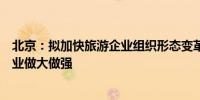 北京：拟加快旅游企业组织形态变革、推动市属国有旅游企业做大做强