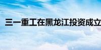 三一重工在黑龙江投资成立工程机械新公司