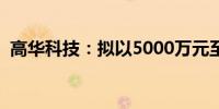 高华科技：拟以5000万元至1亿元回购股份
