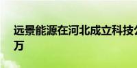 远景能源在河北成立科技公司 注册资本300万