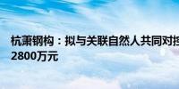 杭萧钢构：拟与关联自然人共同对控股子公司兰考杭萧增资2800万元
