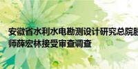 安徽省水利水电勘测设计研究总院股份有限公司原副总工程师薛宏林接受审查调查