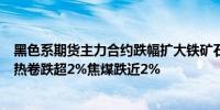 黑色系期货主力合约跌幅扩大铁矿石跌超3%螺纹钢、焦炭、热卷跌超2%焦煤跌近2%