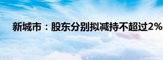 新城市：股东分别拟减持不超过2%股份