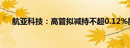 航亚科技：高管拟减持不超0.12%股份