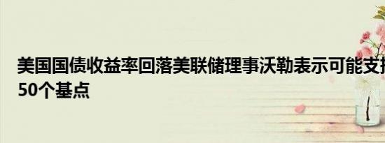 美国国债收益率回落美联储理事沃勒表示可能支持再次降息50个基点