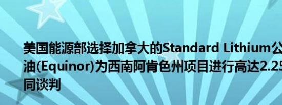 美国能源部选择加拿大的Standard Lithium公司和挪威国油(Equinor)为西南阿肯色州项目进行高达2.25亿美元的合同谈判