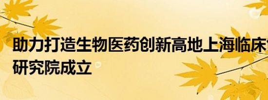 助力打造生物医药创新高地上海临床创新转化研究院成立