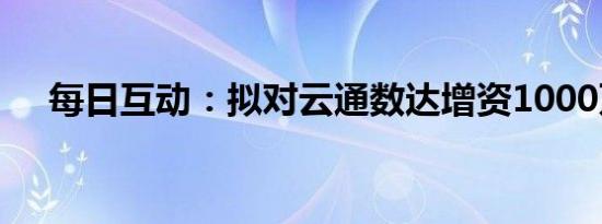 每日互动：拟对云通数达增资1000万元
