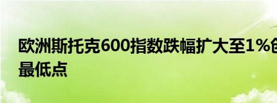 欧洲斯托克600指数跌幅扩大至1%创下盘中最低点