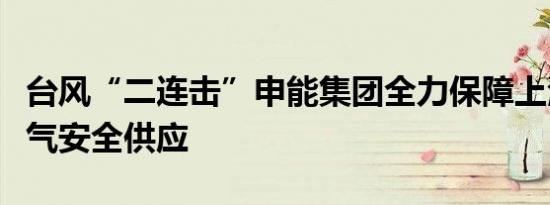 台风“二连击”申能集团全力保障上海电力燃气安全供应