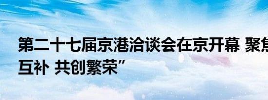 第二十七届京港洽谈会在京开幕 聚焦“优势互补 共创繁荣”