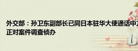 外交部：孙卫东副部长已同日本驻华大使通话中方主管部门正对案件调查侦办