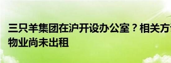 三只羊集团在沪开设办公室？相关方证实该处物业尚未出租