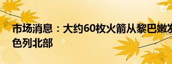 市场消息：大约60枚火箭从黎巴嫩发射到以色列北部