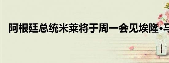 阿根廷总统米莱将于周一会见埃隆·马斯克