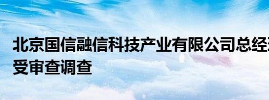 北京国信融信科技产业有限公司总经理曹魏接受审查调查