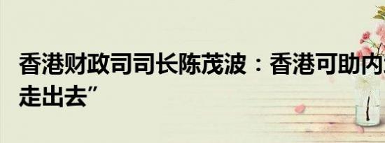 香港财政司司长陈茂波：香港可助内地企业“走出去”