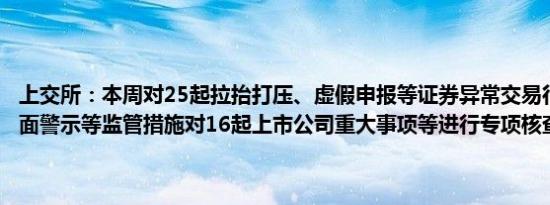 上交所：本周对25起拉抬打压、虚假申报等证券异常交易行为采取了书面警示等监管措施对16起上市公司重大事项等进行专项核查