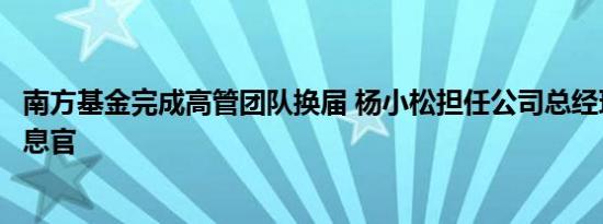 南方基金完成高管团队换届 杨小松担任公司总经理兼首席信息官
