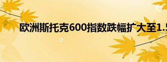 欧洲斯托克600指数跌幅扩大至1.5%