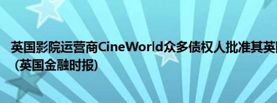英国影院运营商CineWorld众多债权人批准其英国重组计划 (英国金融时报)