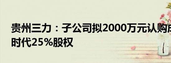 贵州三力：子公司拟2000万元认购成都维度时代25%股权