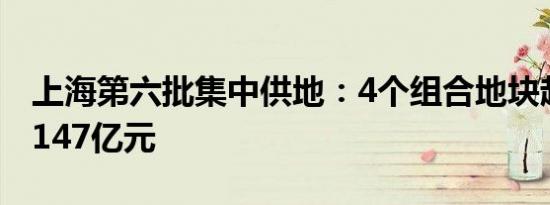 上海第六批集中供地：4个组合地块起始价超147亿元