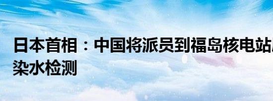 日本首相：中国将派员到福岛核电站展开核污染水检测