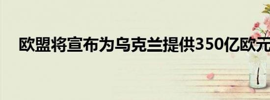 欧盟将宣布为乌克兰提供350亿欧元援助