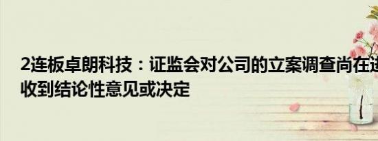 2连板卓朗科技：证监会对公司的立案调查尚在进行中尚未收到结论性意见或决定