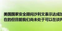 美国国家安全顾问沙利文表示达成加沙停火协议的道路是存在的但目前我们尚未处于可以在谈判中提出具体方案的阶段
