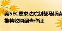 美SEC要求法院制裁马斯克如果其继续拒绝为推特收购调查作证