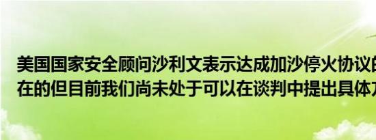 美国国家安全顾问沙利文表示达成加沙停火协议的道路是存在的但目前我们尚未处于可以在谈判中提出具体方案的阶段