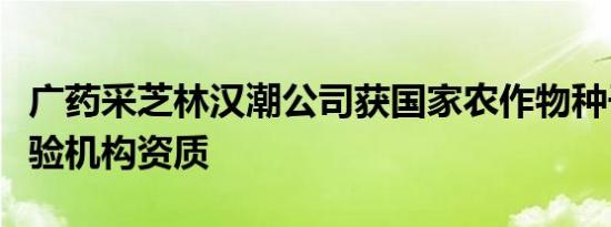 广药采芝林汉潮公司获国家农作物种子质量检验机构资质