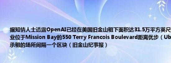 据知情人士透露OpenAI已经在美国旧金山租下面积达31.5万平方英尺的办公场所该物业位于Mission Bay的550 Terry Francois Boulevard距离优步（Uber）去年10月份承租的场所间隔一个区块（旧金山纪事报）
