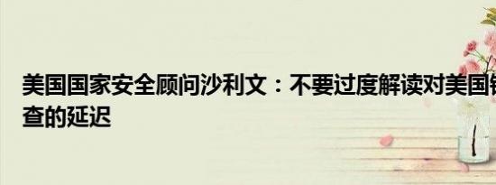 美国国家安全顾问沙利文：不要过度解读对美国钢铁出售审查的延迟