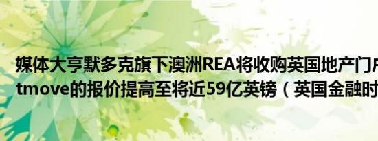媒体大亨默多克旗下澳洲REA将收购英国地产门户网站Rightmove的报价提高至将近59亿英镑（英国金融时报）