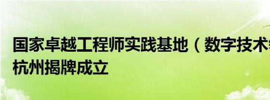 国家卓越工程师实践基地（数字技术领域）在杭州揭牌成立