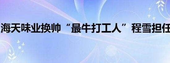 海天味业换帅“最牛打工人”程雪担任董事长