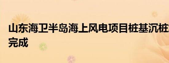 山东海卫半岛海上风电项目桩基沉桩施工顺利完成