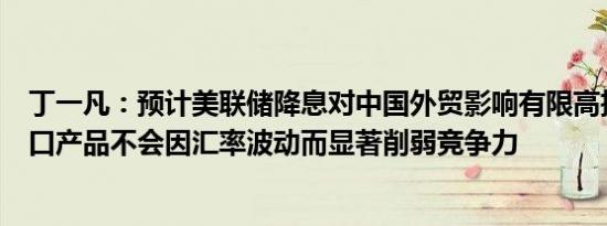 丁一凡：预计美联储降息对中国外贸影响有限高技术含量出口产品不会因汇率波动而显著削弱竞争力