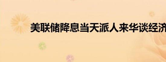 美联储降息当天派人来华谈经济
