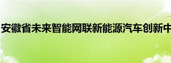 安徽省未来智能网联新能源汽车创新中心成立