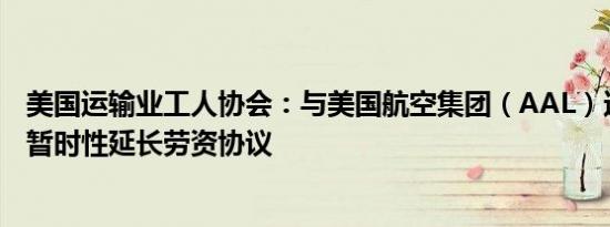 美国运输业工人协会：与美国航空集团（AAL）达成共识将暂时性延长劳资协议