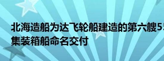 北海造船为达飞轮船建造的第六艘5500TEU集装箱船命名交付